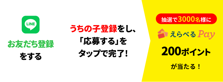 LINEお友だち登録をする → うちの子登録をし、「応募する」をタップで完了! → 抽選で3,000名様にえらべるPay®200ポイントが当たる!